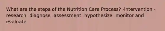 What are the steps of the Nutrition Care Process? -intervention -research -diagnose -assessment -hypothesize -monitor and evaluate