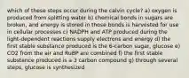 which of these steps occur during the calvin cycle? a) oxygen is produced from splitting water b) chemical bonds in sugars are broken, and energy is stored in those bonds is harvested for use in cellular processes c) NADPH and ATP produced during the light-dependent reactions supply electrons and energy d) the first stable substance produced is the 6-carbon sugar, glucose e) CO2 from the air and RuBP are combined f) the first stable substance produced is a 3 carbon compound g) through several steps, glucose is synthesized