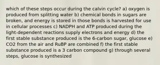 which of these steps occur during the calvin cycle? a) oxygen is produced from splitting water b) chemical bonds in sugars are broken, and energy is stored in those bonds is harvested for use in cellular processes c) NADPH and ATP produced during the light-dependent reactions supply electrons and energy d) the first stable substance produced is the 6-carbon sugar, glucose e) CO2 from the air and RuBP are combined f) the first stable substance produced is a 3 carbon compound g) through several steps, glucose is synthesized