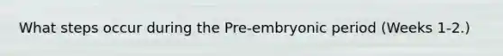 What steps occur during the Pre-embryonic period (Weeks 1-2.)