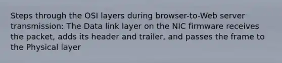 Steps through the OSI layers during browser-to-Web server transmission: The Data link layer on the NIC firmware receives the packet, adds its header and trailer, and passes the frame to the Physical layer