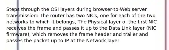 Steps through the OSI layers during browser-to-Web server transmission: The router has two NICs, one for each of the two networks to which it belongs, The Physical layer of the first NIC receives the frame and passes it up to the Data Link layer (NIC firmware), which removes the frame header and trailer and passes the packet up to IP at the Network layer