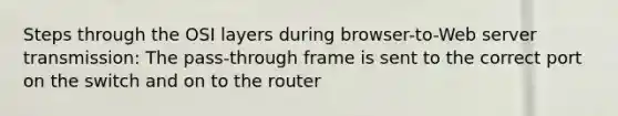 Steps through the OSI layers during browser-to-Web server transmission: The pass-through frame is sent to the correct port on the switch and on to the router