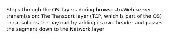 Steps through the OSI layers during browser-to-Web server transmission: The Transport layer (TCP, which is part of the OS) encapsulates the payload by adding its own header and passes the segment down to the Network layer