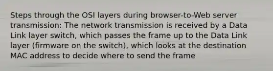 Steps through the OSI layers during browser-to-Web server transmission: The network transmission is received by a Data Link layer switch, which passes the frame up to the Data Link layer (firmware on the switch), which looks at the destination MAC address to decide where to send the frame