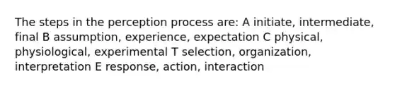 The steps in the perception process are: A initiate, intermediate, final B assumption, experience, expectation C physical, physiological, experimental T selection, organization, interpretation E response, action, interaction