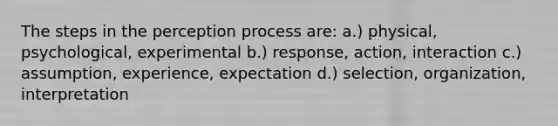 The steps in the perception process are: a.) physical, psychological, experimental b.) response, action, interaction c.) assumption, experience, expectation d.) selection, organization, interpretation