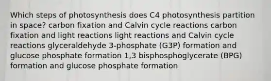 Which steps of photosynthesis does C4 photosynthesis partition in space? carbon fixation and Calvin cycle reactions carbon fixation and <a href='https://www.questionai.com/knowledge/kSUoWrrvoC-light-reactions' class='anchor-knowledge'>light reactions</a> light reactions and Calvin cycle reactions glyceraldehyde 3-phosphate (G3P) formation and glucose phosphate formation 1,3 bisphosphoglycerate (BPG) formation and glucose phosphate formation