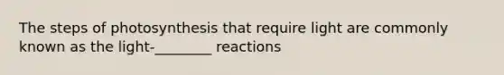 The steps of photosynthesis that require light are commonly known as the light-________ reactions