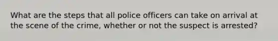 What are the steps that all police officers can take on arrival at the scene of the crime, whether or not the suspect is arrested?