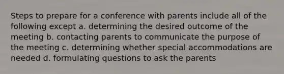 Steps to prepare for a conference with parents include all of the following except a. determining the desired outcome of the meeting b. contacting parents to communicate the purpose of the meeting c. determining whether special accommodations are needed d. formulating questions to ask the parents