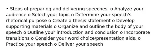 • Steps of preparing and delivering speeches: o Analyze your audience o Select your topic o Determine your speech's rhetorical purpose o Create a thesis statement o Develop supporting materials o Organize and outline the body of your speech o Outline your introduction and conclusion o Incorporate transitions o Consider your word choice/presentation aids. o Practice your speech o Deliver your speech