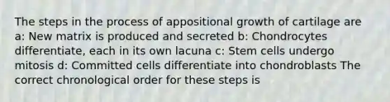 The steps in the process of appositional growth of cartilage are a: New matrix is produced and secreted b: Chondrocytes differentiate, each in its own lacuna c: Stem cells undergo mitosis d: Committed cells differentiate into chondroblasts The correct chronological order for these steps is