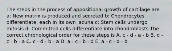 The steps in the process of appositional growth of cartilage are a: New matrix is produced and secreted b: Chondrocytes differentiate, each in its own lacuna c: Stem cells undergo mitosis d: Committed cells differentiate into chondroblasts The correct chronological order for these steps is A. c - d - a - b B. d - c - b - a C. c - d - b - a D. a - c - b - d E. a - c - d - b