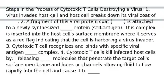 Steps in the Process of Cytotoxic T Cells Destroying a Virus: 1. Virus invades host cell and host cell breaks down its viral coat of _____. 2. A fragment of this viral protein coat (_____) is attached to a newly synthesized _____ protein (self-antigen). This complex is inserted into the host cell's surface membrane where it serves as a red flag indicating that the cell is harboring a virus invader. 3. Cytotoxic T cell recognizes and binds with specific viral antigen _____ complex. 4. Cytotoxic T cells kill infected host cells by: - releasing _____ molecules that penetrate the target cell's surface membrane and holes or channels allowing fluid to flow rapidly into the cell and cause it to _____