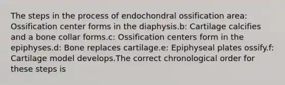 The steps in the process of endochondral ossification area: Ossification center forms in the diaphysis.b: Cartilage calcifies and a bone collar forms.c: Ossification centers form in the epiphyses.d: Bone replaces cartilage.e: Epiphyseal plates ossify.f: Cartilage model develops.The correct chronological order for these steps is