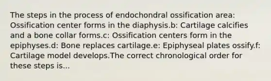 The steps in the process of endochondral ossification area: Ossification center forms in the diaphysis.b: Cartilage calcifies and a bone collar forms.c: Ossification centers form in the epiphyses.d: Bone replaces cartilage.e: Epiphyseal plates ossify.f: Cartilage model develops.The correct chronological order for these steps is...