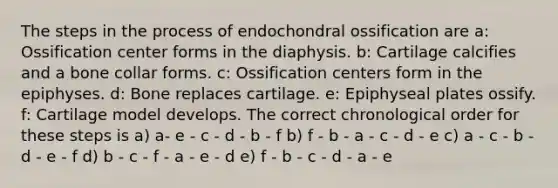 The steps in the process of endochondral ossification are a: Ossification center forms in the diaphysis. b: Cartilage calcifies and a bone collar forms. c: Ossification centers form in the epiphyses. d: Bone replaces cartilage. e: Epiphyseal plates ossify. f: Cartilage model develops. The correct chronological order for these steps is a) a- e - c - d - b - f b) f - b - a - c - d - e c) a - c - b - d - e - f d) b - c - f - a - e - d e) f - b - c - d - a - e