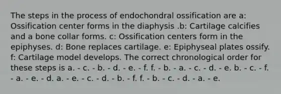 The steps in the process of endochondral ossification are a: Ossification center forms in the diaphysis .b: Cartilage calcifies and a bone collar forms. c: Ossification centers form in the epiphyses. d: Bone replaces cartilage. e: Epiphyseal plates ossify. f: Cartilage model develops. The correct chronological order for these steps is a. - c. - b. - d. - e. - f. f. - b. - a. - c. - d. - e. b. - c. - f. - a. - e. - d. a. - e. - c. - d. - b. - f. f. - b. - c. - d. - a. - e.