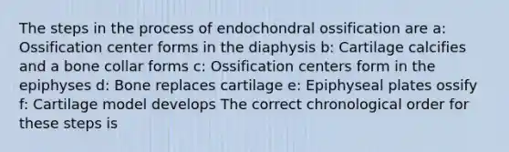 The steps in the process of endochondral ossification are a: Ossification center forms in the diaphysis b: Cartilage calcifies and a bone collar forms c: Ossification centers form in the epiphyses d: Bone replaces cartilage e: Epiphyseal plates ossify f: Cartilage model develops The correct chronological order for these steps is