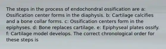 The steps in the process of endochondral ossification are a: Ossification center forms in the diaphysis. b: Cartilage calcifies and a bone collar forms. c: Ossification centers form in the epiphyses. d: Bone replaces cartilage. e: Epiphyseal plates ossify. f: Cartilage model develops. The correct chronological order for these steps is