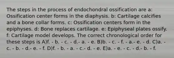 The steps in the process of endochondral ossification are a: Ossification center forms in the diaphysis. b: Cartilage calcifies and a bone collar forms. c: Ossification centers form in the epiphyses. d: Bone replaces cartilage. e: Epiphyseal plates ossify. f: Cartilage model develops. The correct chronological order for these steps is A)f. - b. - c. - d.- a. - e. B)b. - c. - f. - a.- e. - d. C)a. - c. - b. - d.- e. - f. D)f. - b. - a. - c.- d. - e. E)a. - e. - c. - d.- b. - f.