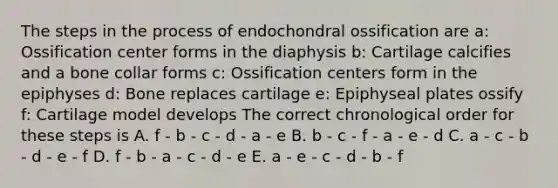 The steps in the process of endochondral ossification are a: Ossification center forms in the diaphysis b: Cartilage calcifies and a bone collar forms c: Ossification centers form in the epiphyses d: Bone replaces cartilage e: Epiphyseal plates ossify f: Cartilage model develops The correct chronological order for these steps is A. f - b - c - d - a - e B. b - c - f - a - e - d C. a - c - b - d - e - f D. f - b - a - c - d - e E. a - e - c - d - b - f