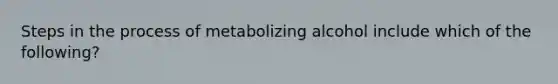 Steps in the process of metabolizing alcohol include which of the following?