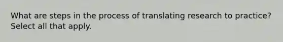 What are steps in the process of translating research to practice? Select all that apply.