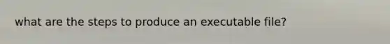 what are the steps to produce an executable file?