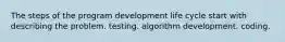 The steps of the program development life cycle start with describing the problem. testing. algorithm development. coding.