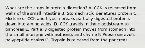 What are the steps in protein digestion? A. CCK is released from walls of the small intestine B. Stomach acid denatures protein C. Mixture of CCK and trypsin breaks partially digested proteins down into amino acids. D. CCK travels in the bloodstream to pancreas E. Partially digested protein moves from stomach into the small intestine with nutrients and chyme F. Pepsin unravels polypeptide chains G. Trypsin is released from the pancreas