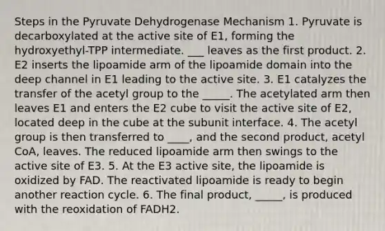 Steps in the Pyruvate Dehydrogenase Mechanism 1. Pyruvate is decarboxylated at the active site of E1, forming the hydroxyethyl-TPP intermediate. ___ leaves as the first product. 2. E2 inserts the lipoamide arm of the lipoamide domain into the deep channel in E1 leading to the active site. 3. E1 catalyzes the transfer of the acetyl group to the _____. The acetylated arm then leaves E1 and enters the E2 cube to visit the active site of E2, located deep in the cube at the subunit interface. 4. The acetyl group is then transferred to ____, and the second product, acetyl CoA, leaves. The reduced lipoamide arm then swings to the active site of E3. 5. At the E3 active site, the lipoamide is oxidized by FAD. The reactivated lipoamide is ready to begin another reaction cycle. 6. The final product, _____, is produced with the reoxidation of FADH2.