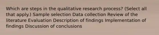 Which are steps in the qualitative research process? (Select all that apply.) Sample selection Data collection Review of the literature Evaluation Description of findings Implementation of findings Discussion of conclusions