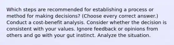 Which steps are recommended for establishing a process or method for making decisions? (Choose every correct answer.) Conduct a cost-benefit analysis. Consider whether the decision is consistent with your values. Ignore feedback or opinions from others and go with your gut instinct. Analyze the situation.