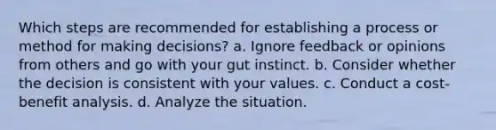 Which steps are recommended for establishing a process or method for making decisions? a. Ignore feedback or opinions from others and go with your gut instinct. b. Consider whether the decision is consistent with your values. c. Conduct a cost-benefit analysis. d. Analyze the situation.