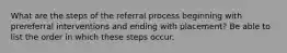 What are the steps of the referral process beginning with prereferral interventions and ending with placement? Be able to list the order in which these steps occur.