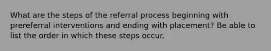 What are the steps of the referral process beginning with prereferral interventions and ending with placement? Be able to list the order in which these steps occur.