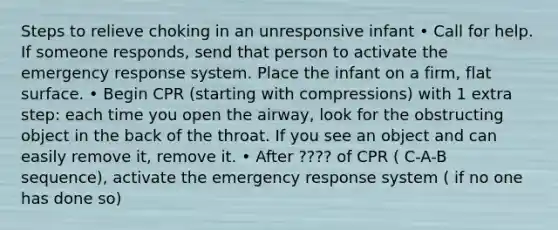 Steps to relieve choking in an unresponsive infant • Call for help. If someone responds, send that person to activate the emergency response system. Place the infant on a firm, flat surface. • Begin CPR (starting with compressions) with 1 extra step: each time you open the airway, look for the obstructing object in the back of the throat. If you see an object and can easily remove it, remove it. • After ???? of CPR ( C-A-B sequence), activate the emergency response system ( if no one has done so)