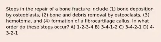 Steps in the repair of a bone fracture include (1) bone deposition by osteoblasts, (2) bone and debris removal by osteoclasts, (3) hemotoma, and (4) formation of a fibrocartilage callus. In what order do these steps occur? A) 1-2-3-4 B) 3-4-1-2 C) 3-4-2-1 D) 4-3-2-1