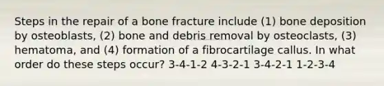 Steps in the repair of a bone fracture include (1) bone deposition by osteoblasts, (2) bone and debris removal by osteoclasts, (3) hematoma, and (4) formation of a fibrocartilage callus. In what order do these steps occur? 3-4-1-2 4-3-2-1 3-4-2-1 1-2-3-4