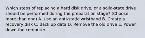 Which steps of replacing a hard disk drive, or a solid-state drive should be performed during the preparation stage? (Choose <a href='https://www.questionai.com/knowledge/keWHlEPx42-more-than' class='anchor-knowledge'>more than</a> one) A. Use an anti-static wristband B. Create a recovery disk C. Back up data D. Remove the old drive E. Power down the computer