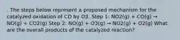 . The steps below represent a proposed mechanism for the catalyzed oxidation of CO by O3. Step 1: NO2(g) + CO(g) → NO(g) + CO2(g) Step 2: NO(g) + O3(g) → NO2(g) + O2(g) What are the overall products of the catalyzed reaction?