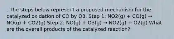 . The steps below represent a proposed mechanism for the catalyzed oxidation of CO by O3. Step 1: NO2(g) + CO(g) → NO(g) + CO2(g) Step 2: NO(g) + O3(g) → NO2(g) + O2(g) What are the overall products of the catalyzed reaction?