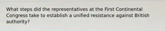 What steps did the representatives at the First Continental Congress take to establish a unified resistance against British authority?