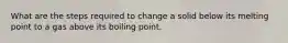 What are the steps required to change a solid below its melting point to a gas above its boiling point.