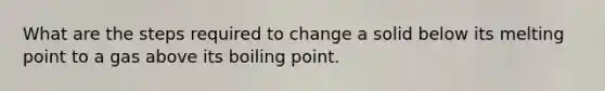 What are the steps required to change a solid below its melting point to a gas above its boiling point.