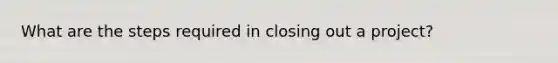 What are the steps required in closing out a project?