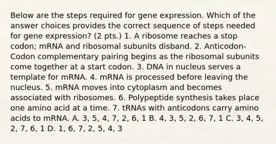 Below are the steps required for gene expression. Which of the answer choices provides the correct sequence of steps needed for gene expression? (2 pts.) 1. A ribosome reaches a stop codon; mRNA and ribosomal subunits disband. 2. Anticodon-Codon complementary pairing begins as the ribosomal subunits come together at a start codon. 3. DNA in nucleus serves a template for mRNA. 4. mRNA is processed before leaving the nucleus. 5. mRNA moves into cytoplasm and becomes associated with ribosomes. 6. Polypeptide synthesis takes place one amino acid at a time. 7. tRNAs with anticodons carry amino acids to mRNA. A. 3, 5, 4, 7, 2, 6, 1 B. 4, 3, 5, 2, 6, 7, 1 C. 3, 4, 5, 2, 7, 6, 1 D. 1, 6, 7, 2, 5, 4, 3