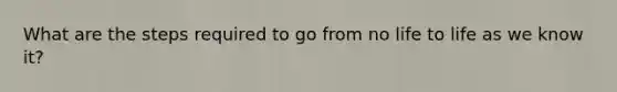 What are the steps required to go from no life to life as we know it?